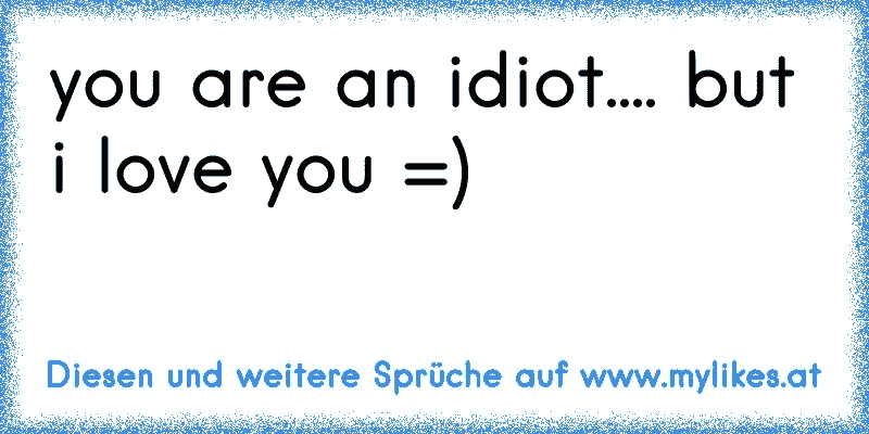you are an idiot.... but i love you =)
