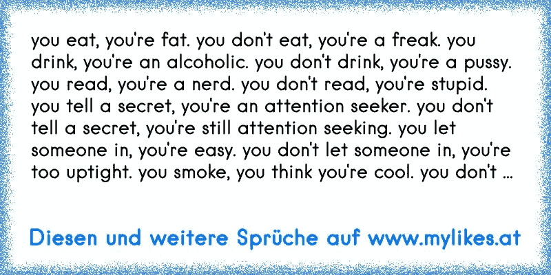 you eat, you're fat. you don't eat, you're a freak. you drink, you're an alcoholic. you don't drink, you're a pussy. you read, you're a nerd. you don't read, you're stupid. you tell a secret, you're an attention seeker. you don't tell a secret, you're still attention seeking. you let someone in, you're easy. you don't let someone in, you're too ...