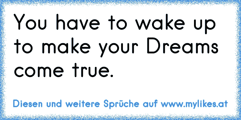 You have to wake up to make your Dreams come true.
