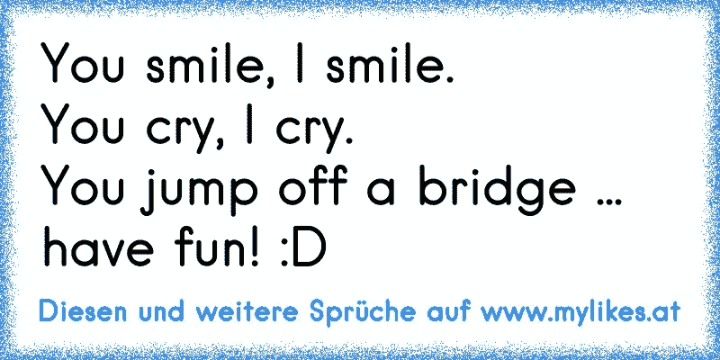 You smile, I smile.
You cry, I cry.
You jump off a bridge ... have fun! :D
