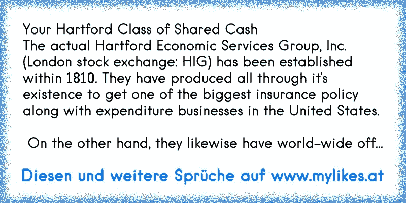Your Hartford Class of Shared Cash
The actual Hartford Economic Services Group, Inc. (London stock exchange: HIG) has been established within 1810. They have produced all through it's existence to get one of the biggest insurance policy along with expenditure businesses in the United States. 
 On the other hand, they likewise have world-wide off...