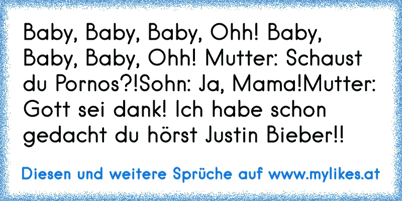♪  Baby, Baby, Baby, Ohh! Baby, Baby, Baby, Ohh! ♪
Mutter: Schaust du Pornos?!
Sohn: Ja, Mama!
Mutter: Gott sei dank! Ich habe schon gedacht du hörst Justin Bieber!!
